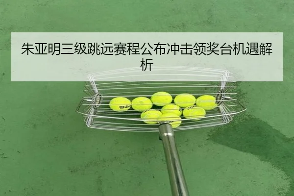 朱亚明三级跳远赛程公布冲击领奖台机遇解析